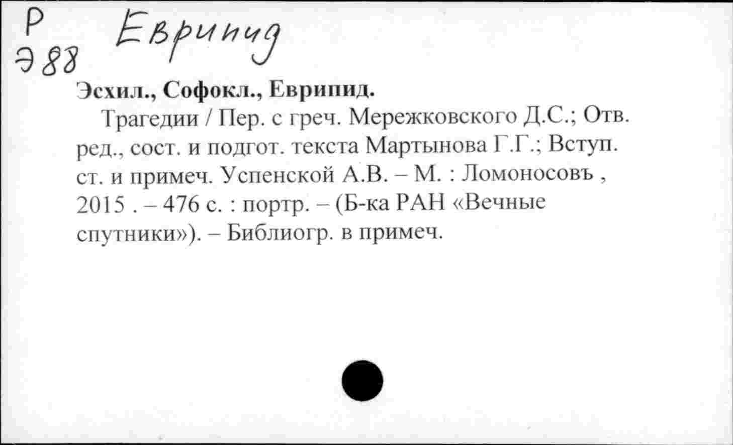 ﻿Эсхил., Софокл., Еврипид.
Трагедии / Пер. с греч. Мережковского Д.С.; Отв. ред., сост. и подгот. текста Мартынова Г.Г.; Вступ. ст. и примеч. Успенской А.В. — М. : Ломоносовъ , 2015 . - 476 с. : портр. - (Б-ка РАН «Вечные спутники»). - Библиогр. в примеч.